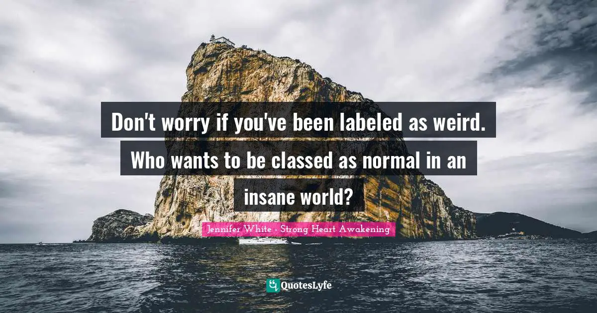 Don't worry if you've been labeled as weird. Who wants to be classed as normal in an insane world?