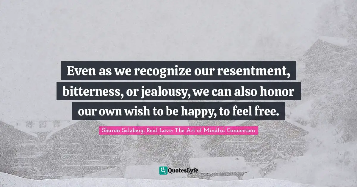 Even as we recognize our resentment, bitterness, or jealousy, we can also honor our own wish to be happy, to feel free.