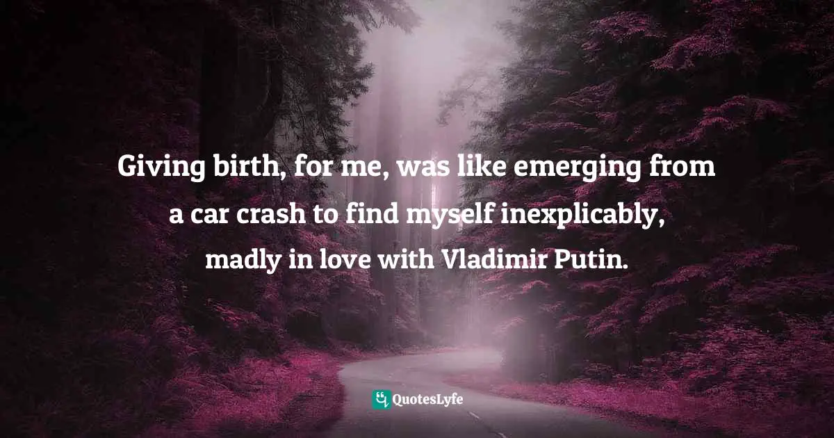 Giving birth, for me, was like emerging from a car crash to find myself inexplicably, madly in love with Vladimir Putin.