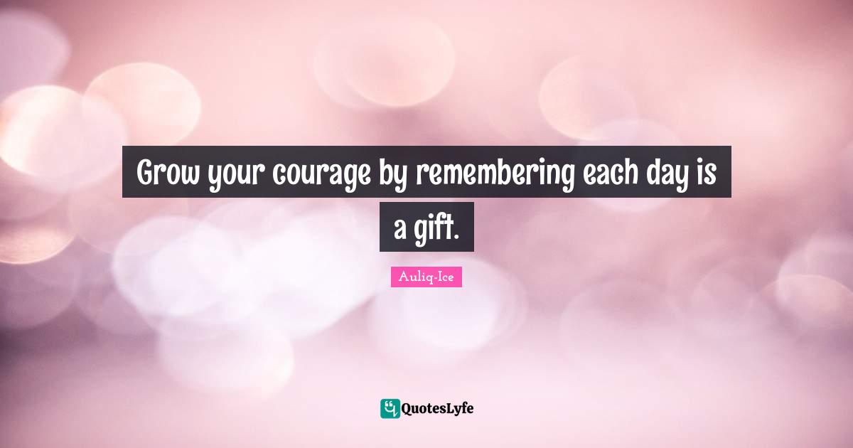 Grow your courage by remembering each day is a gift.