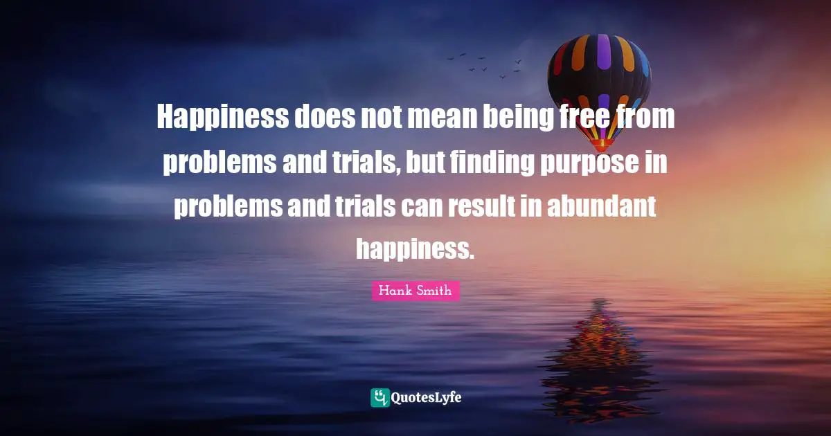 Happiness does not mean being free from problems and trials, but finding purpose in problems and trials can result in abundant happiness.