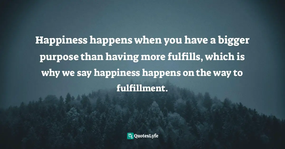 Happiness happens when you have a bigger purpose than having more fulfills, which is why we say happiness happens on the way to fulfillment.