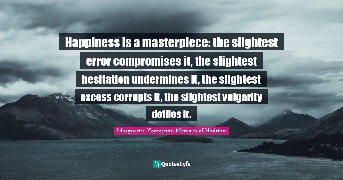 Happiness is a masterpiece: the slightest error compromises it, the slightest hesitation undermines it, the slightest excess corrupts it, the slightest vulgarity defiles it.
