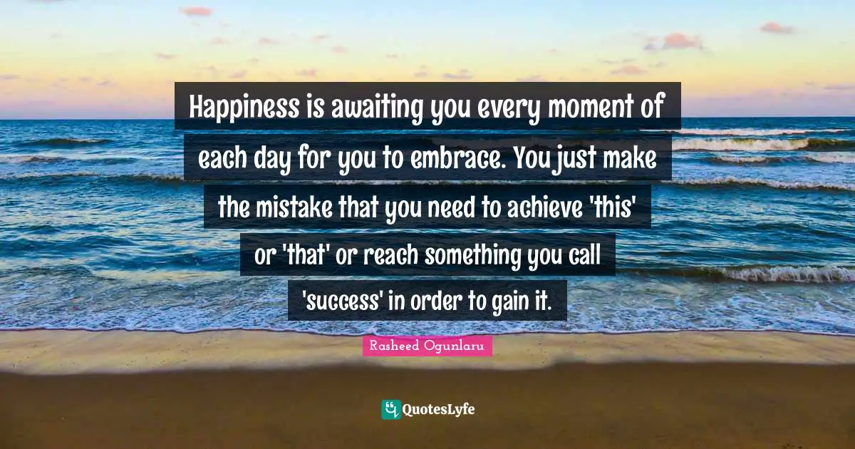 Happiness is awaiting you every moment of each day for you to embrace. You just make the mistake that you need to achieve 'this' or 'that' or reach something you call 'success' in order to gain it.