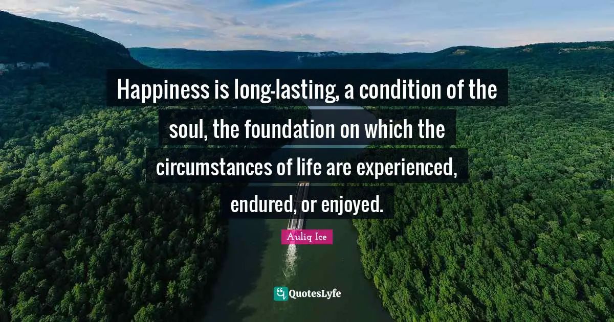 Happiness is long-lasting, a condition of the soul, the foundation on which the circumstances of life are experienced, endured, or enjoyed.