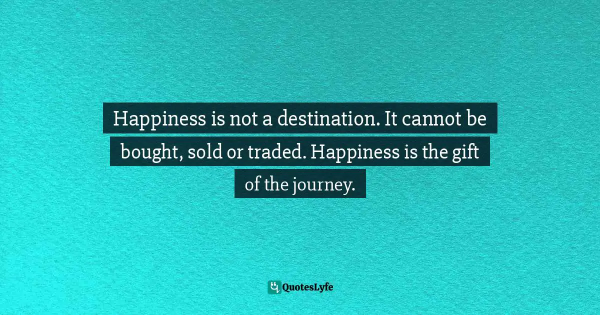 Happiness is not a destination. It cannot be bought, sold or traded. Happiness is the gift of the journey.