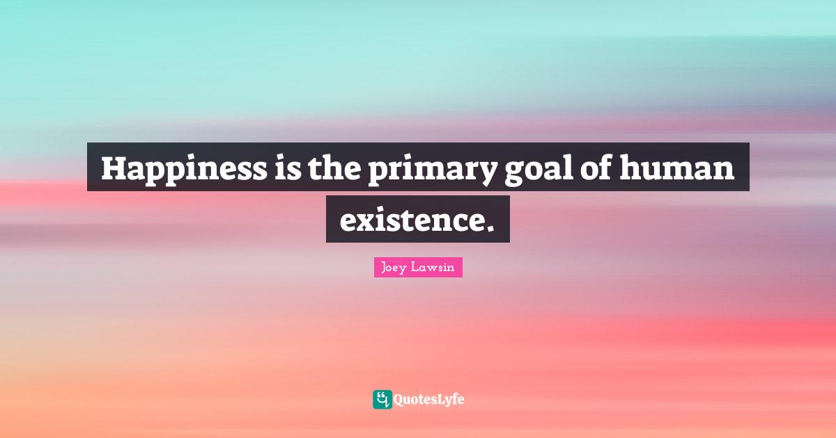 Happiness is the primary goal of human existence.