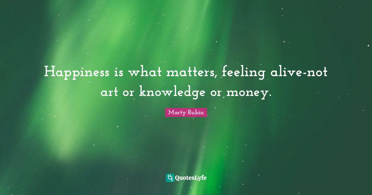 Happiness is what matters, feeling alive-not art or knowledge or money.