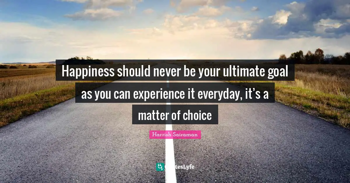 Happiness should never be your ultimate goal as you can experience it everyday, it’s a matter of choice