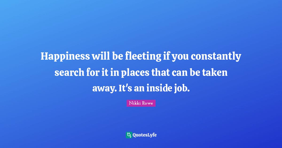 Happiness will be fleeting if you constantly search for it in places that can be taken away. It's an inside job.