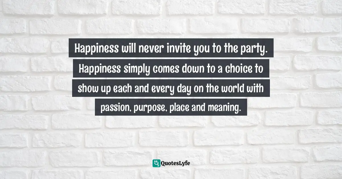 Choices And Consequences Quotes: "Happiness will never invite you to the party. Happiness simply comes down to a choice to show up each and every day on the world with passion, purpose, place and meaning."