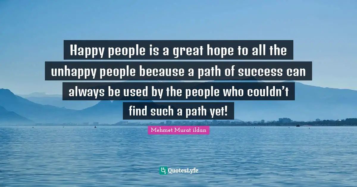 Happy people is a great hope to all the unhappy people because a path of success can always be used by the people who couldn’t find such a path yet!