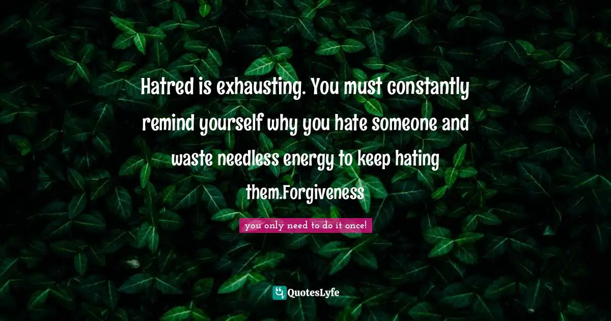 Hatred is exhausting. You must constantly remind yourself why you hate someone and waste needless energy to keep hating them.Forgiveness