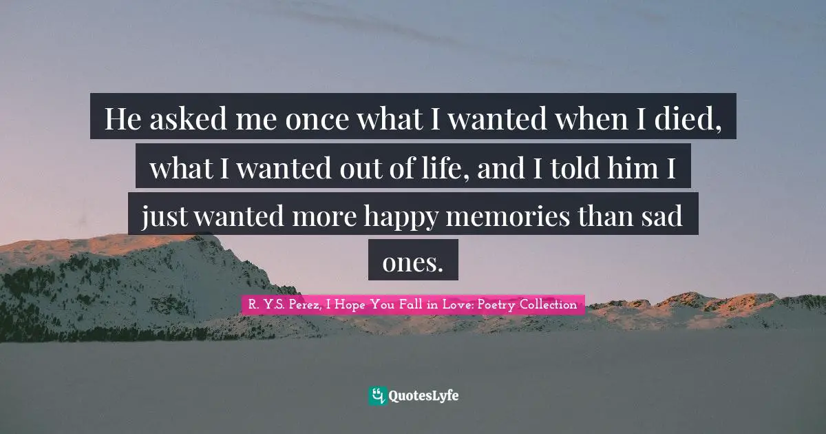 He asked me once what I wanted when I died, what I wanted out of life, and I told him I just wanted more happy memories than sad ones.
