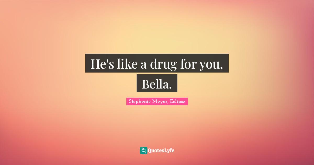 He's like a drug for you, Bella.