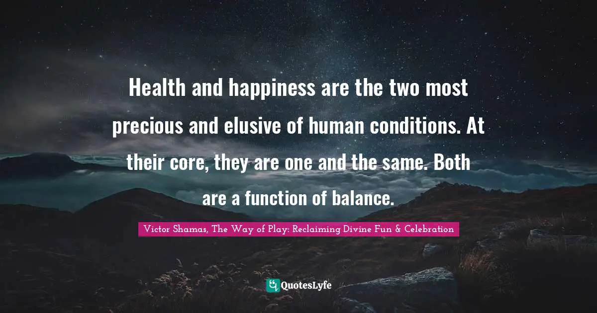 Victor Shamas Quotes: "Health and happiness are the two most precious and elusive of human conditions. At their core, they are one and the same. Both are a function of balance."
