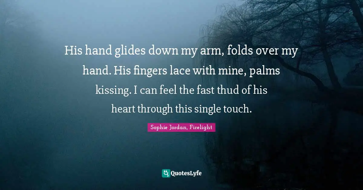 His hand glides down my arm, folds over my hand. His fingers lace with mine, palms kissing. I can feel the fast thud of his heart through this single touch.
