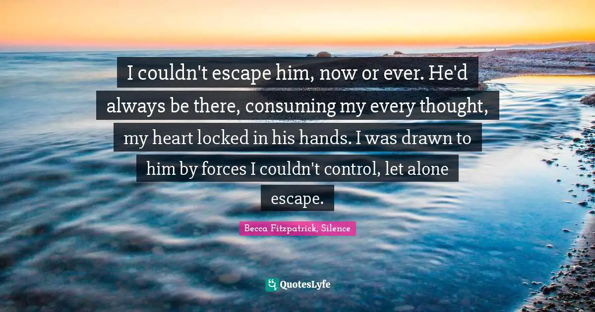I couldn't escape him, now or ever. He'd always be there, consuming my every thought, my heart locked in his hands. I was drawn to him by forces I couldn't control, let alone escape.
