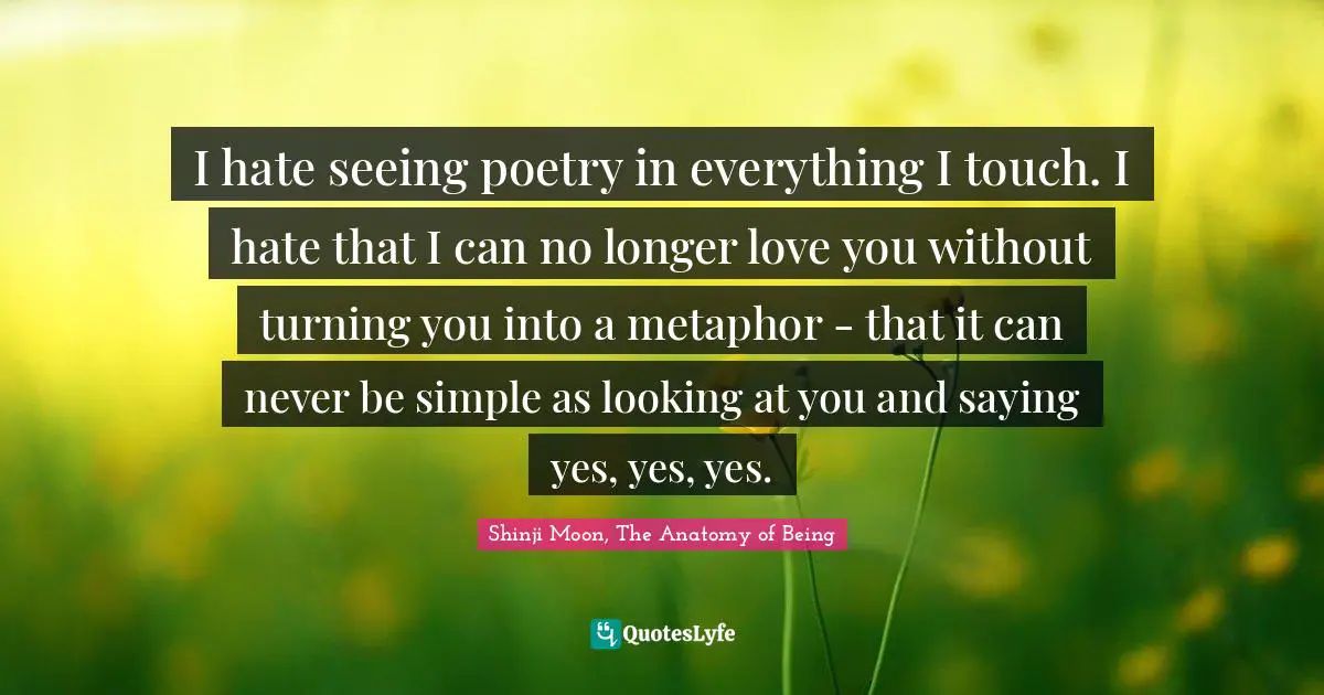 I hate seeing poetry in everything I touch. I hate that I can no longer love you without turning you into a metaphor - that it can never be simple as looking at you and saying yes, yes, yes.