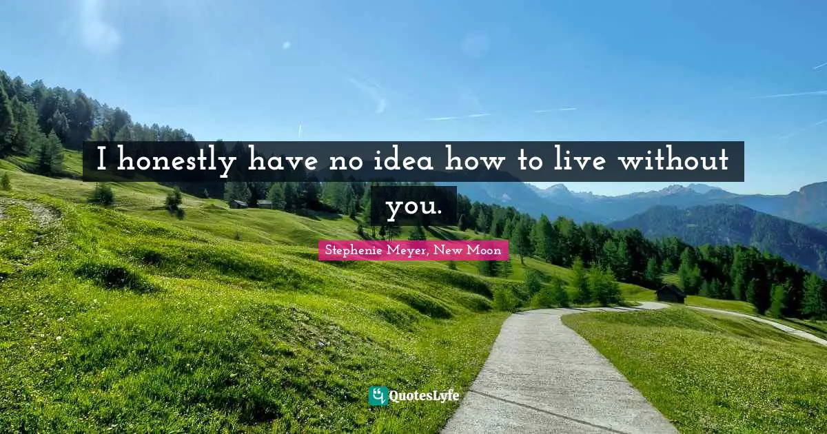 I honestly have no idea how to live without you.