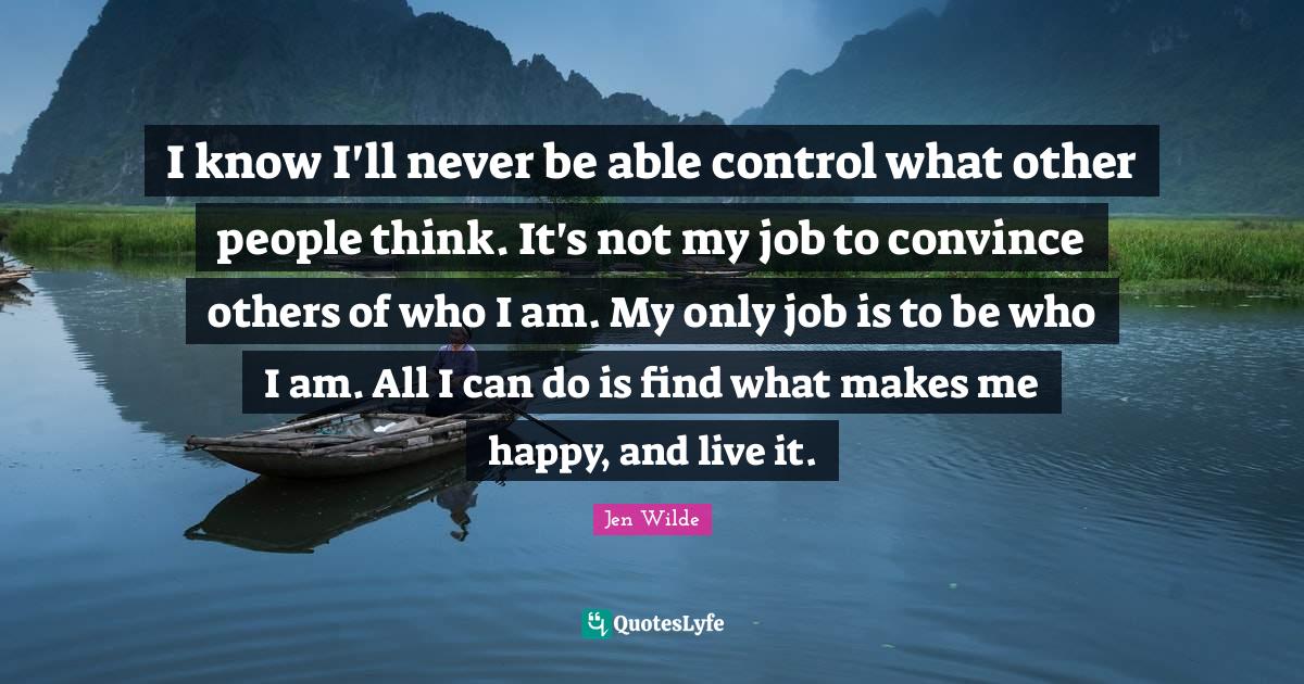 I know I'll never be able control what other people think. It's not my job to convince others of who I am. My only job is to be who I am. All I can do is find what makes me happy, and live it.