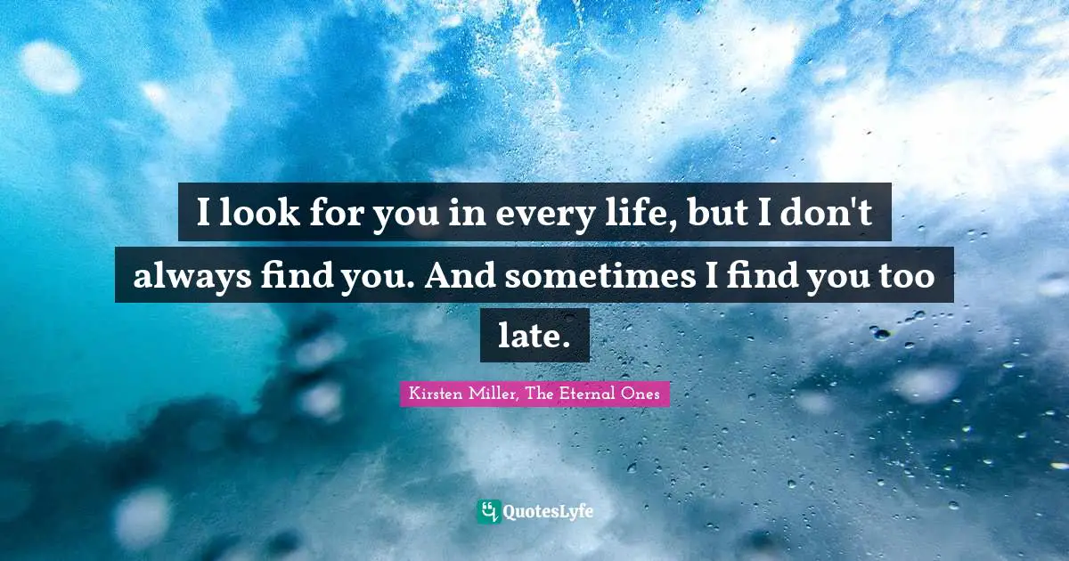 I look for you in every life, but I don't always find you. And sometimes I find you too late.