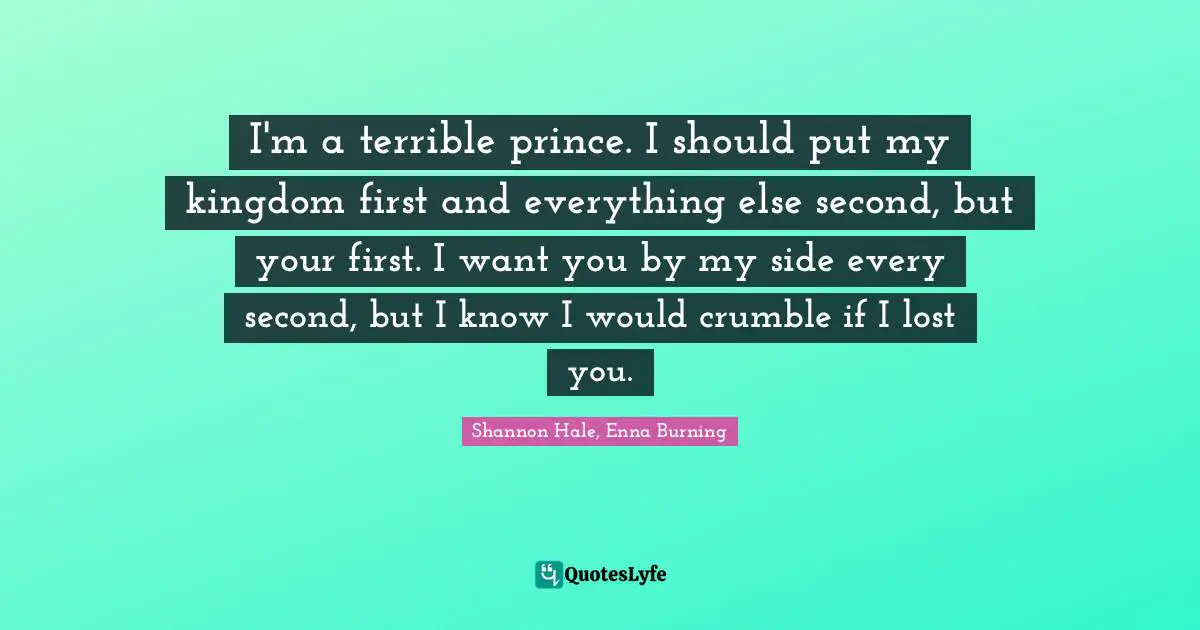 I'm a terrible prince. I should put my kingdom first and everything else second, but your first. I want you by my side every second, but I know I would crumble if I lost you.