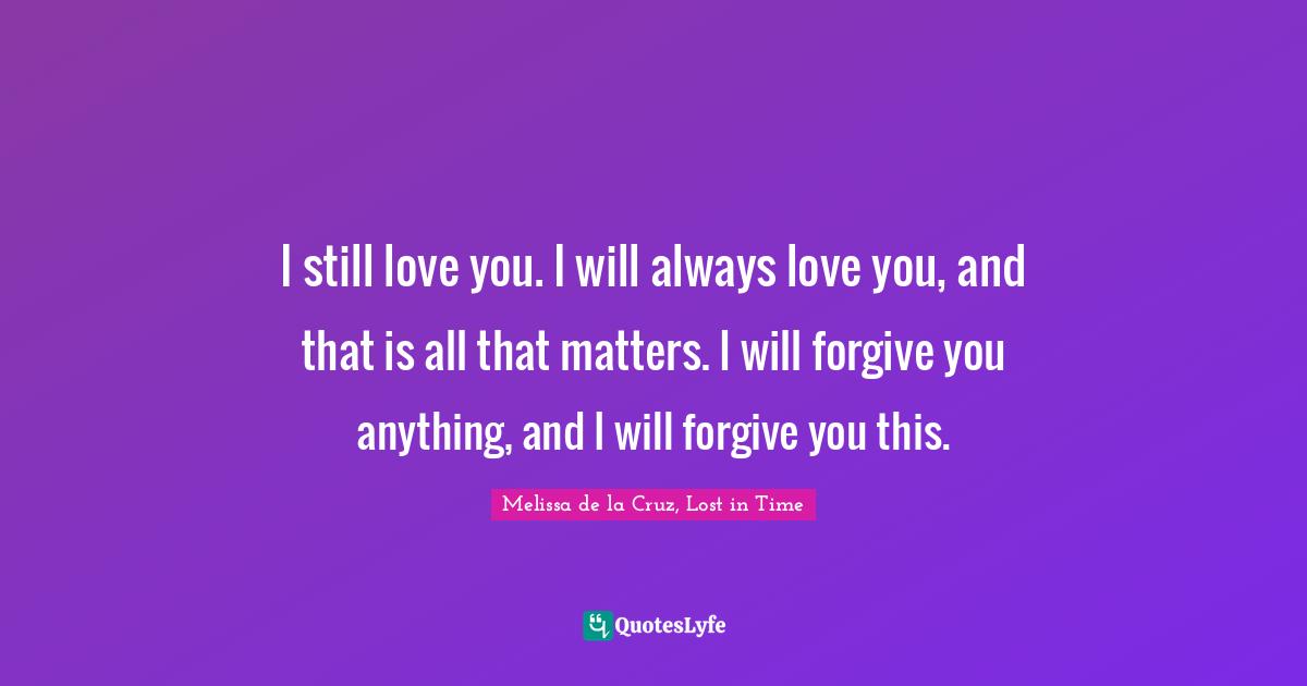 I still love you. I will always love you, and that is all that matters. I will forgive you anything, and I will forgive you this.