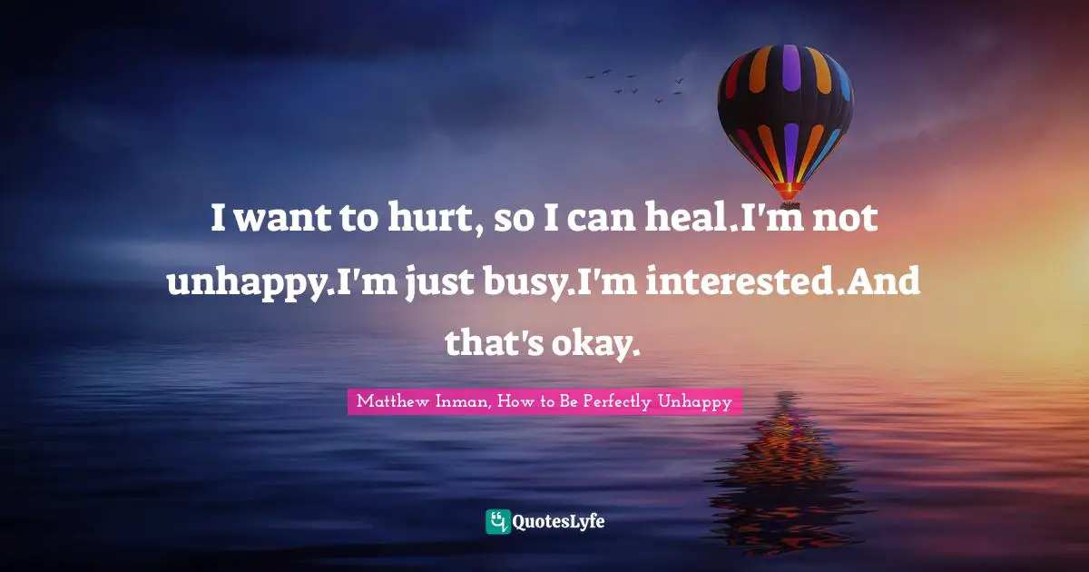 I want to hurt, so I can heal.I'm not unhappy.I'm just busy.I'm interested.And that's okay.