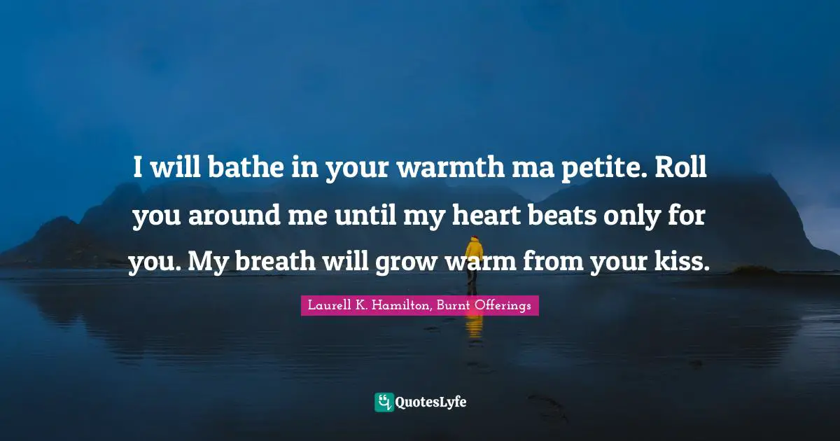 Laurell K. Hamilton Quotes: "I will bathe in your warmth ma petite. Roll you around me until my heart beats only for you. My breath will grow warm from your kiss."