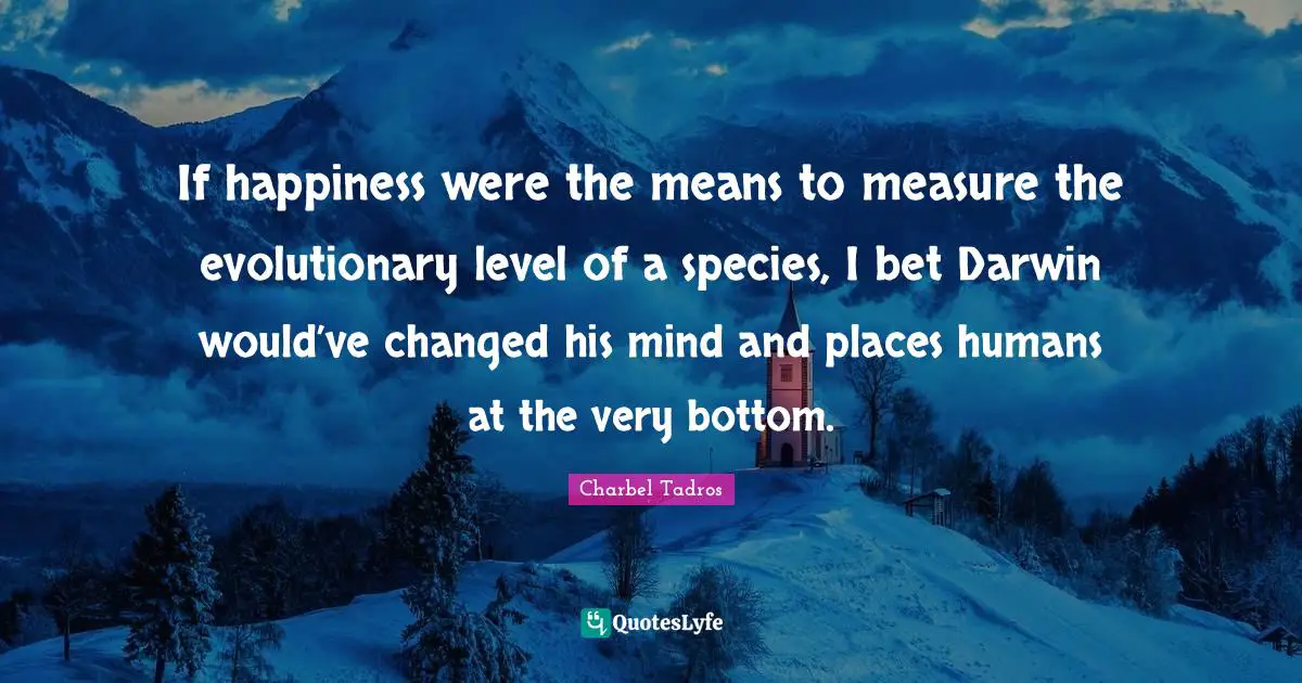 Charbel Tadros Quotes: "If happiness were the means to measure the evolutionary level of a species, I bet Darwin would’ve changed his mind and places humans at the very bottom."