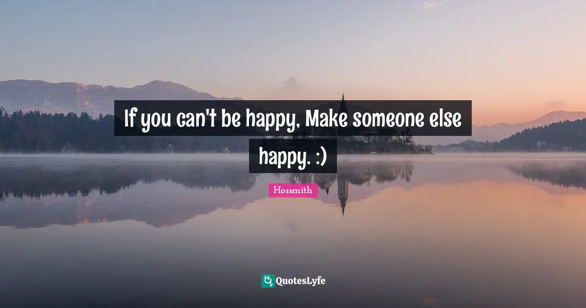 If you can't be happy, Make someone else happy. :)