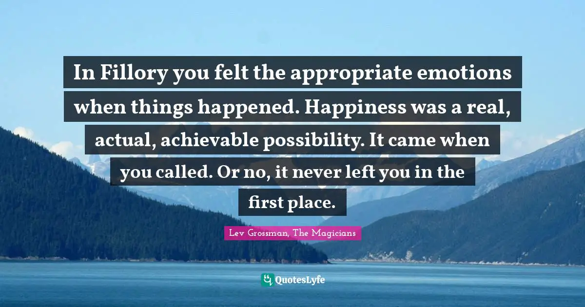 In Fillory you felt the appropriate emotions when things happened. Happiness was a real, actual, achievable possibility. It came when you called. Or no, it never left you in the first place.
