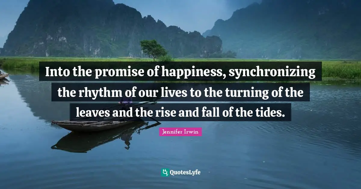 Into the promise of happiness, synchronizing the rhythm of our lives to the turning of the leaves and the rise and fall of the tides.