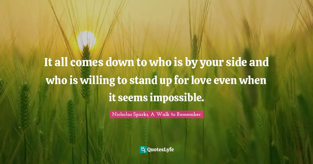 Nicholas Sparks, A Walk To Remember Quotes: "It all comes down to who is by your side and who is willing to stand up for love even when it seems impossible."