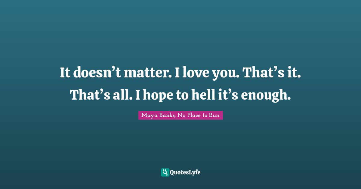 It doesn’t matter. I love you. That’s it. That’s all. I hope to hell it’s enough.
