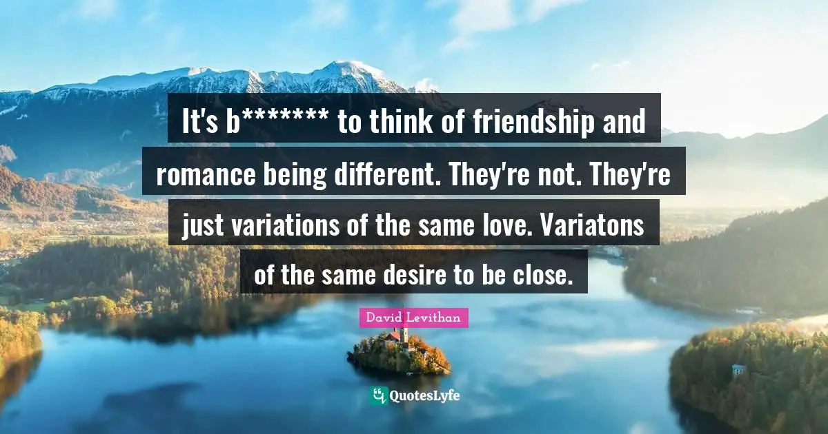 It's b******* to think of friendship and romance being different. They're not. They're just variations of the same love. Variatons of the same desire to be close.