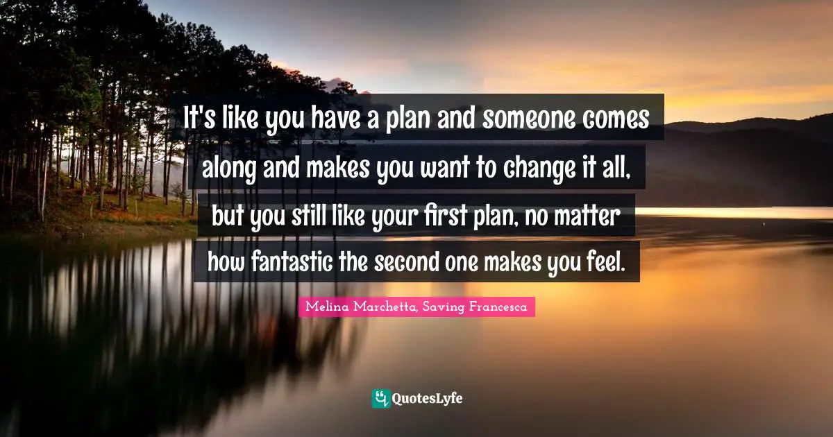 Romance Quotes: "It's like you have a plan and someone comes along and makes you want to change it all, but you still like your first plan, no matter how fantastic the second one makes you feel."