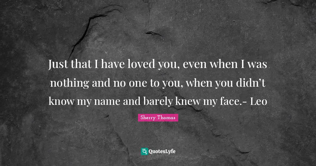 Just that I have loved you, even when I was nothing and no one to you, when you didn’t know my name and barely knew my face.- Leo