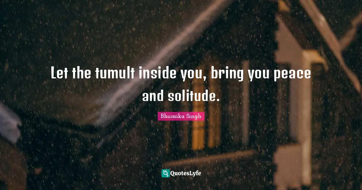 Let the tumult inside you, bring you peace and solitude.