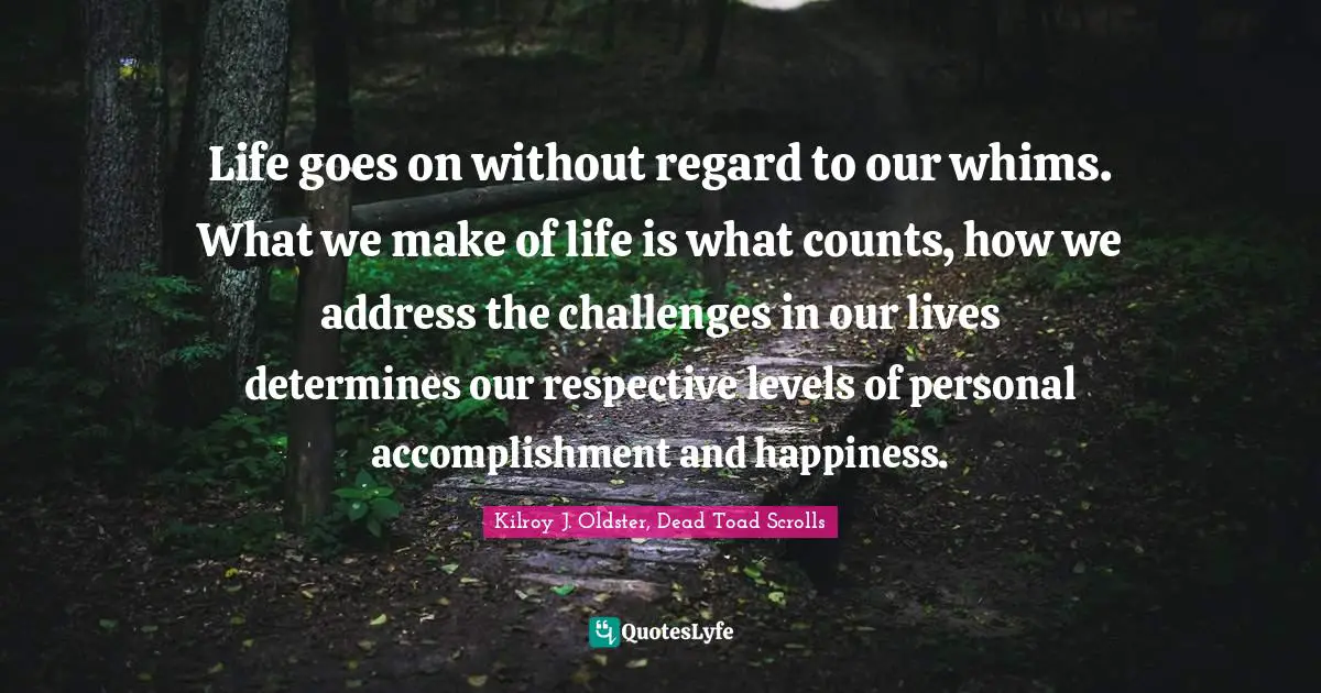Life goes on without regard to our whims. What we make of life is what counts, how we address the challenges in our lives determines our respective levels of personal accomplishment and happiness.