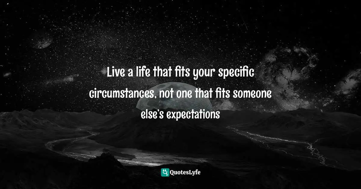 Live a life that fits your specific circumstances, not one that fits someone else’s expectations