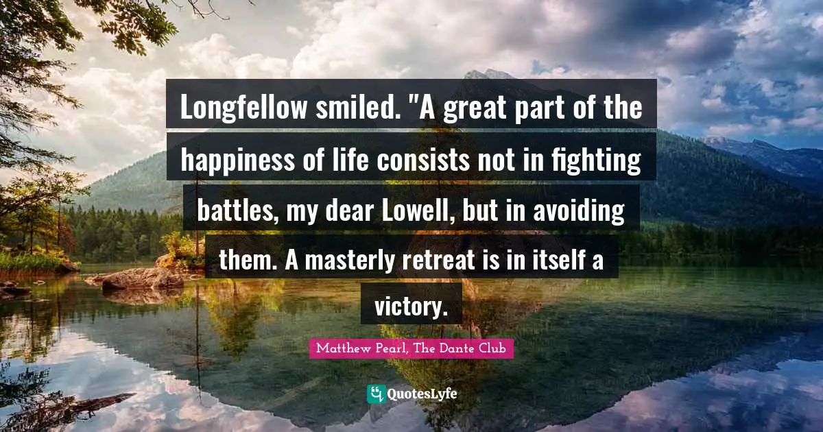 Longfellow smiled. "A great part of the happiness of life consists not in fighting battles, my dear Lowell, but in avoiding them. A masterly retreat is in itself a victory.