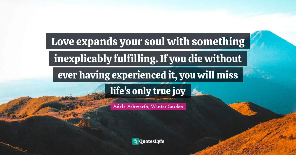 Love expands your soul with something inexplicably fulfilling. If you die without ever having experienced it, you will miss life's only true joy
