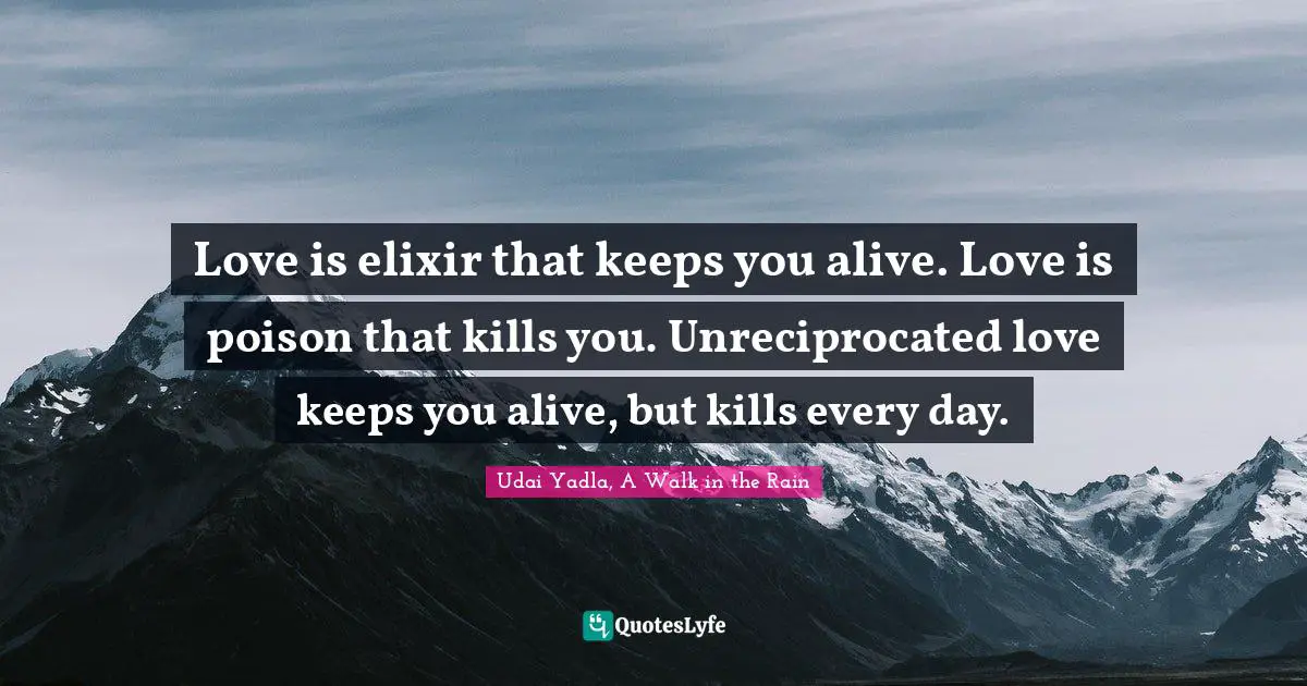 Love is elixir that keeps you alive. Love is poison that kills you. Unreciprocated love keeps you alive, but kills every day.