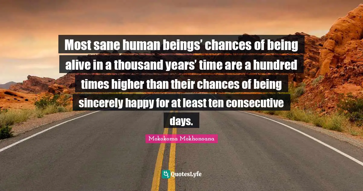 Mokokoma Mokhonoana Quotes: Most sane human beings’ chances of being alive in a thousand years’ time are a hundred times higher than their chances of being sincerely happy for at least ten consecutive days.