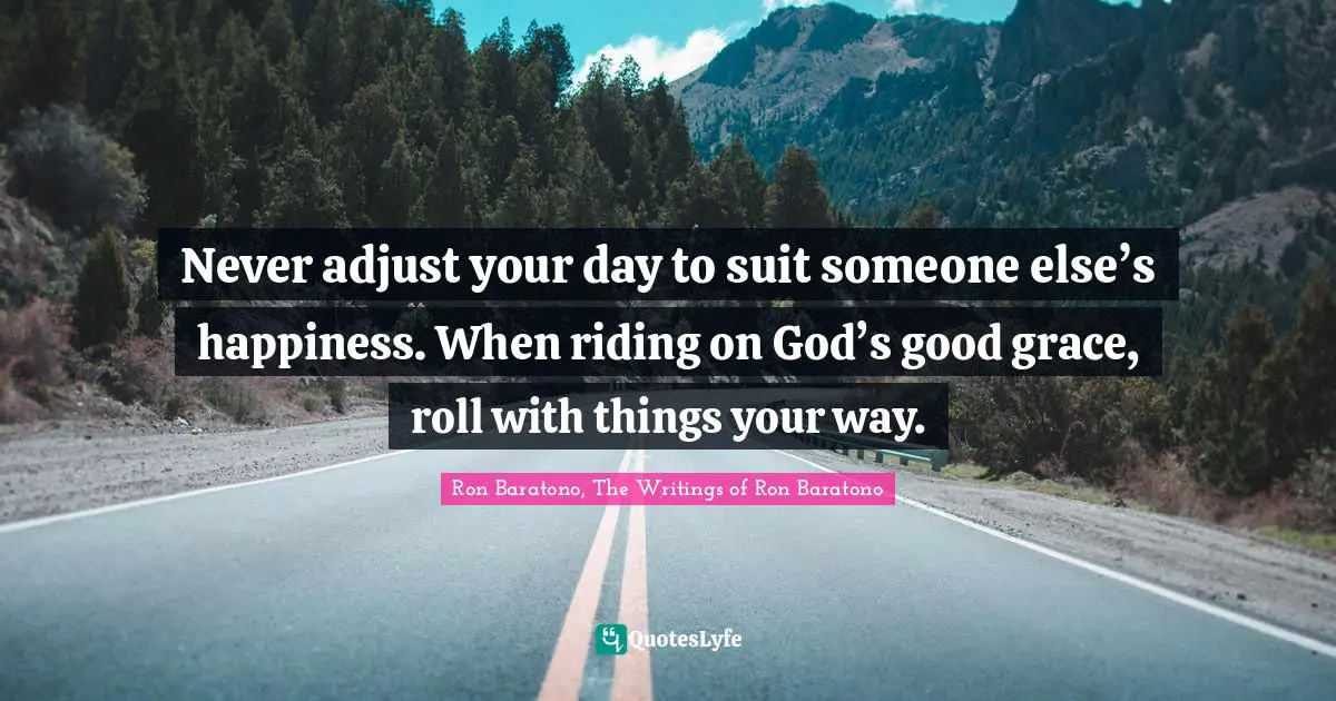 Never adjust your day to suit someone else’s happiness. When riding on God’s good grace, roll with things your way.