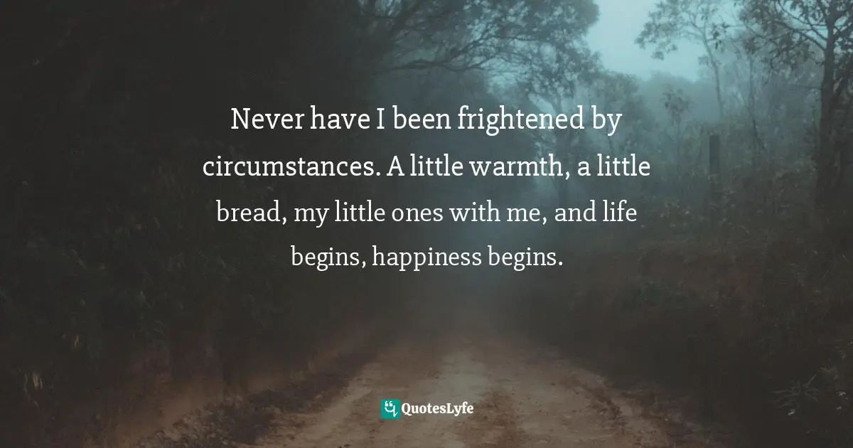 Never have I been frightened by circumstances. A little warmth, a little bread, my little ones with me, and life begins, happiness begins.