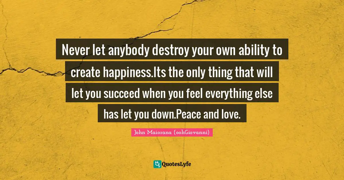 Never let anybody destroy your own ability to create happiness.Its the only thing that will let you succeed when you feel everything else has let you down.Peace and love.