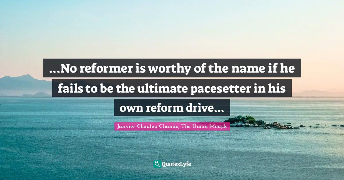 ...No reformer is worthy of the name if he fails to be the ultimate pacesetter in his own reform drive...
